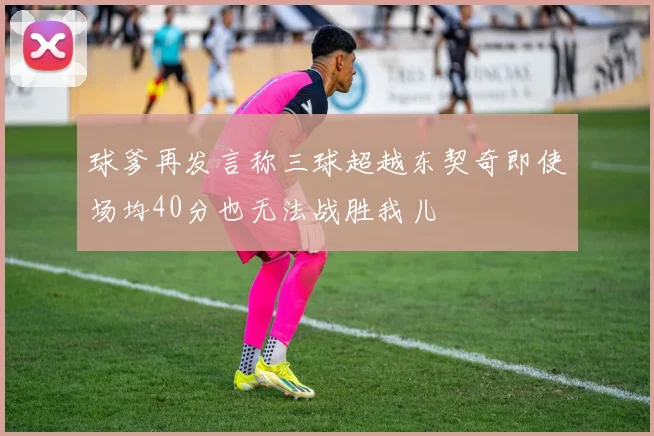 球爹再发言称三球超越东契奇即使场均40分也无法战胜我儿