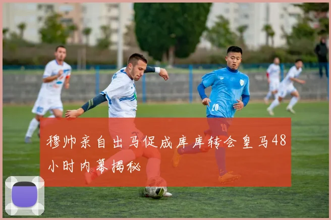 穆帅亲自出马促成库库转会皇马48小时内幕揭秘