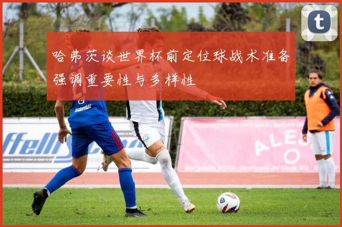 哈弗茨谈世界杯前定位球战术准备强调重要性与多样性