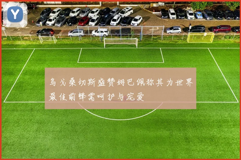 乌戈桑切斯盛赞姆巴佩称其为世界最佳前锋需呵护与宠爱