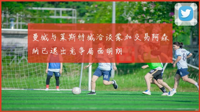曼城与莱斯特城洽谈蒙加交易阿森纳已退出竞争局面明朗