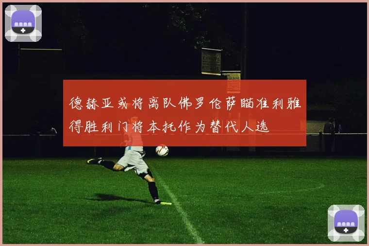 德赫亚或将离队佛罗伦萨瞄准利雅得胜利门将本托作为替代人选