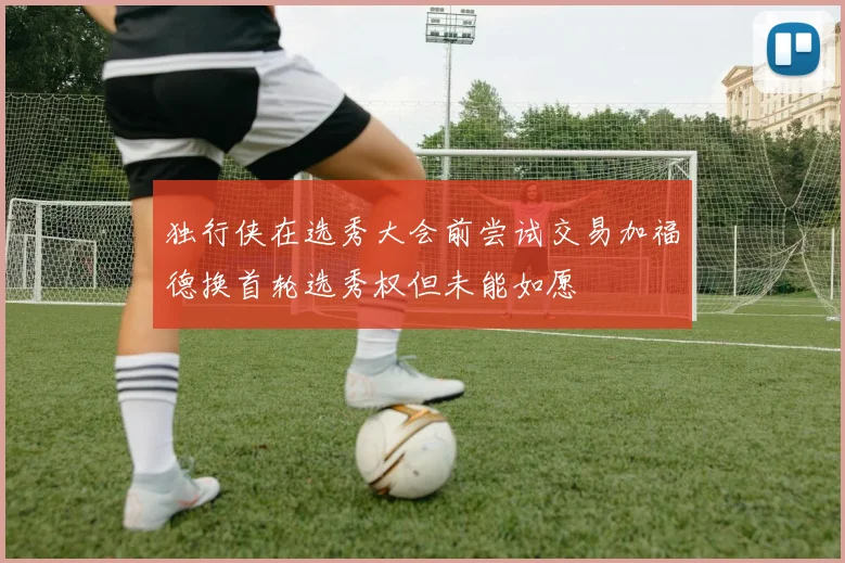独行侠在选秀大会前尝试交易加福德换首轮选秀权但未能如愿