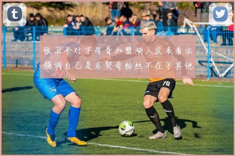 张卫平对字母哥加盟湖人发表看法强调自己是东契奇粉丝不在乎其他球员动态