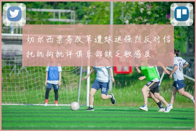切尔西票务改革遭球迷强烈反对信托机构批评俱乐部缺乏敏感度