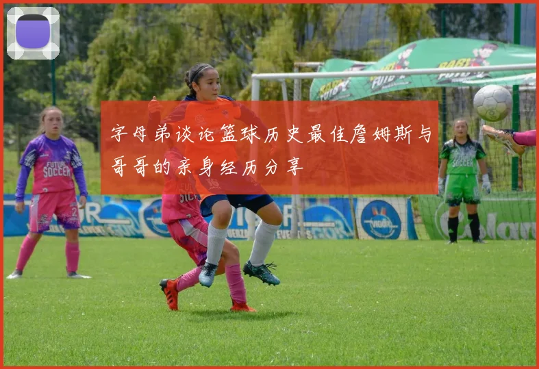 字母弟谈论篮球历史最佳詹姆斯与哥哥的亲身经历分享