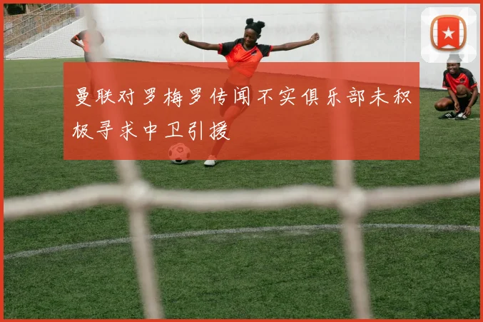 曼联对罗梅罗传闻不实俱乐部未积极寻求中卫引援