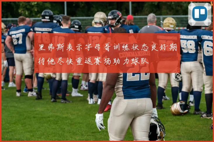 里弗斯表示字母哥训练状态良好期待他尽快重返赛场助力球队