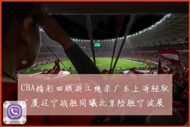 CBA精彩回顾浙江绝杀广东上海轻取广厦辽宁战胜同曦北京险胜宁波展现强队风采