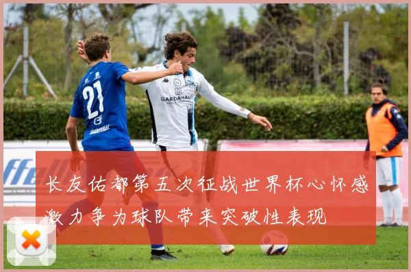 长友佑都第五次征战世界杯心怀感激力争为球队带来突破性表现