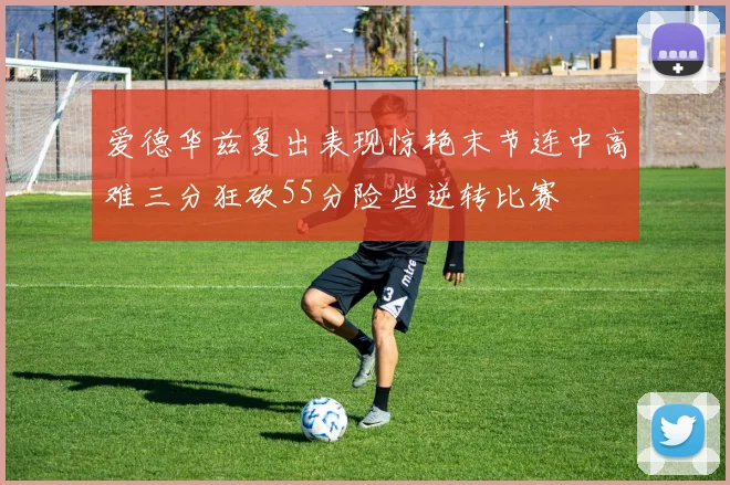 爱德华兹复出表现惊艳末节连中高难三分狂砍55分险些逆转比赛
