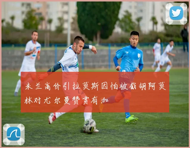 米兰高价引拉莫斯因怕被截胡阿莫林对尤尔曼赞赏有加