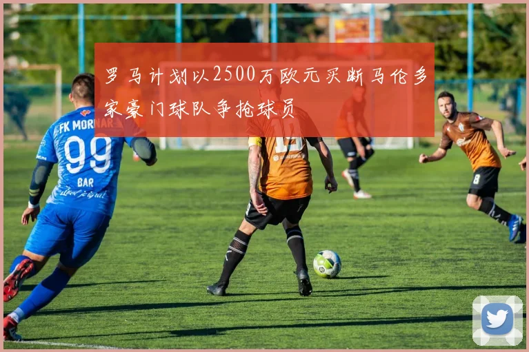 罗马计划以2500万欧元买断马伦多家豪门球队争抢球员