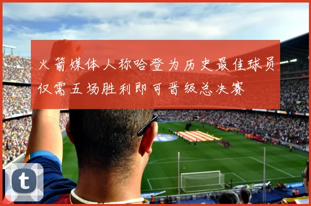 火箭媒体人称哈登为历史最佳球员仅需五场胜利即可晋级总决赛