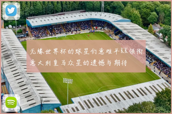 无缘世界杯的球星们意难平KK领衔意大利皇马众星的遗憾与期待