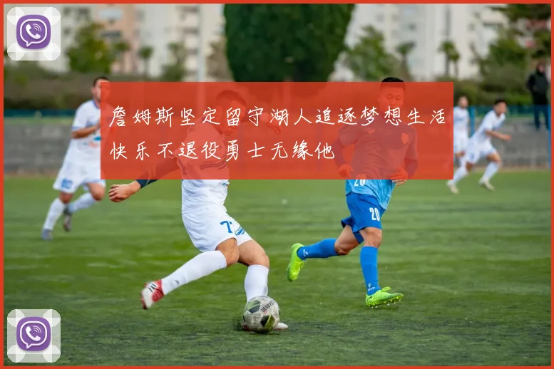 詹姆斯坚定留守湖人追逐梦想生活快乐不退役勇士无缘他