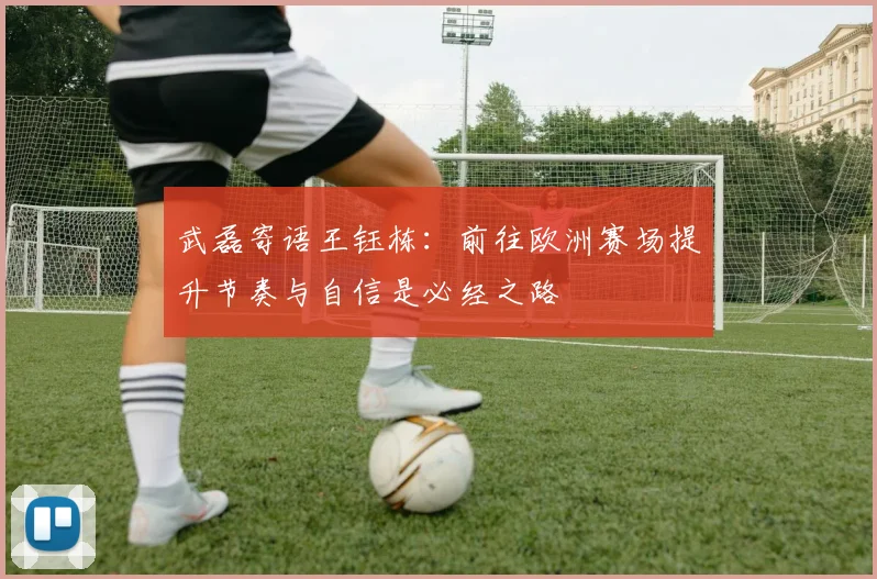 武磊寄语王钰栋：前往欧洲赛场提升节奏与自信是必经之路