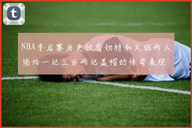 NBA季后赛历史仅有切特和文班两人场均一记三分两记盖帽的传奇表现