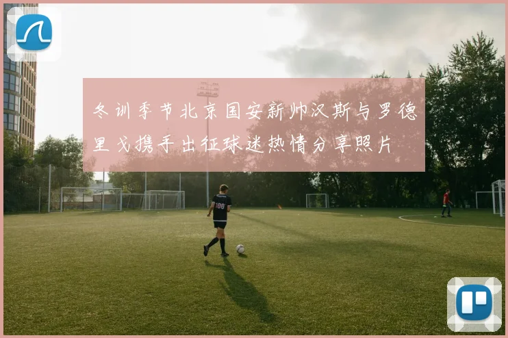 冬训季节北京国安新帅汉斯与罗德里戈携手出征球迷热情分享照片
