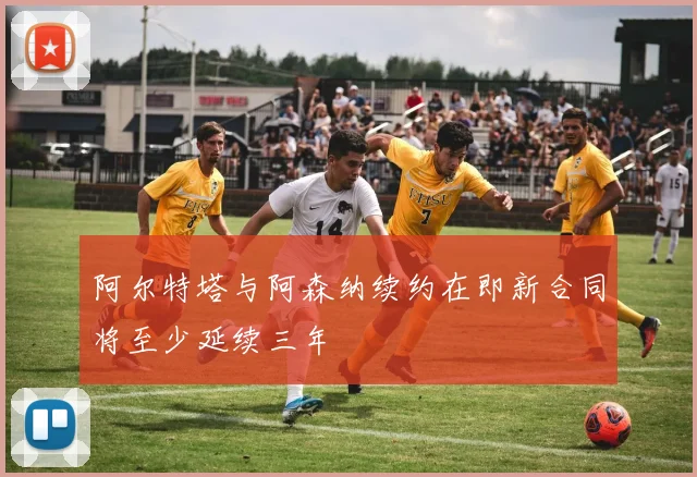 阿尔特塔与阿森纳续约在即新合同将至少延续三年