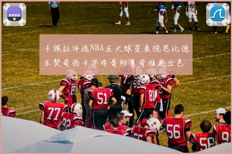 卡佩拉评选NBA五大球星表现恩比德东契奇西卡字母哥约基奇谁更出色
