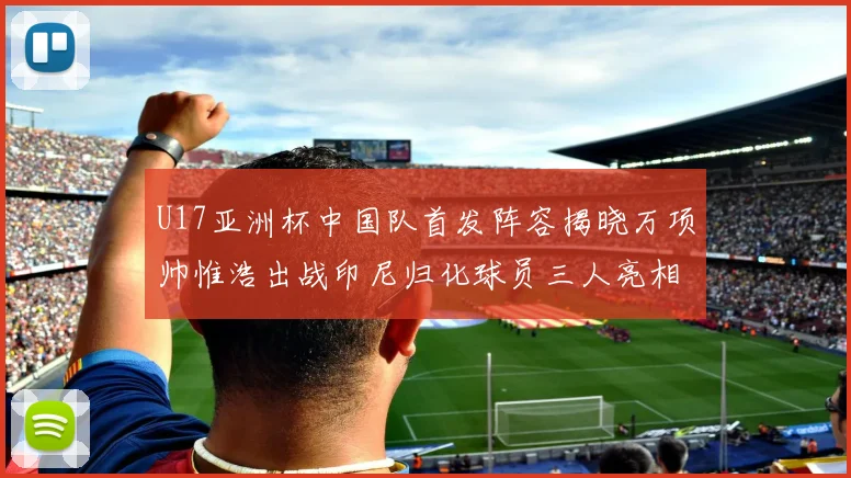 U17亚洲杯中国队首发阵容揭晓万项帅惟浩出战印尼归化球员三人亮相