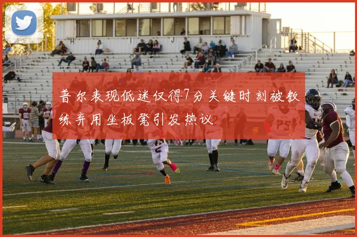 普尔表现低迷仅得7分关键时刻被教练弃用坐板凳引发热议
