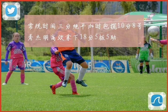常规时间三分绝平加时包揽10分8号秀杰明高效拿下18分5板5助