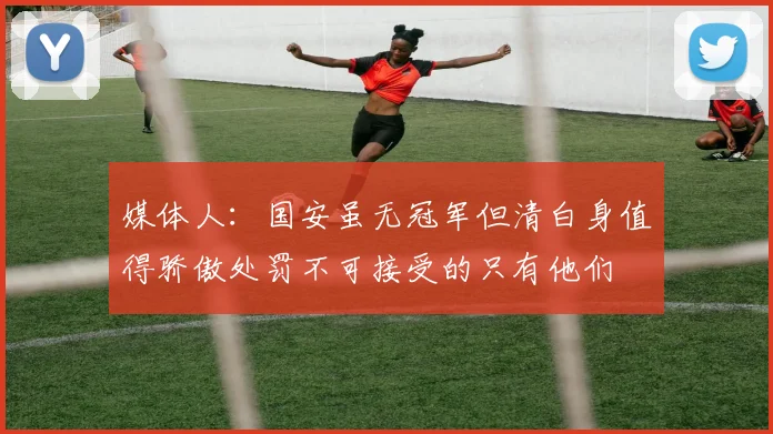 媒体人：国安虽无冠军但清白身值得骄傲处罚不可接受的只有他们