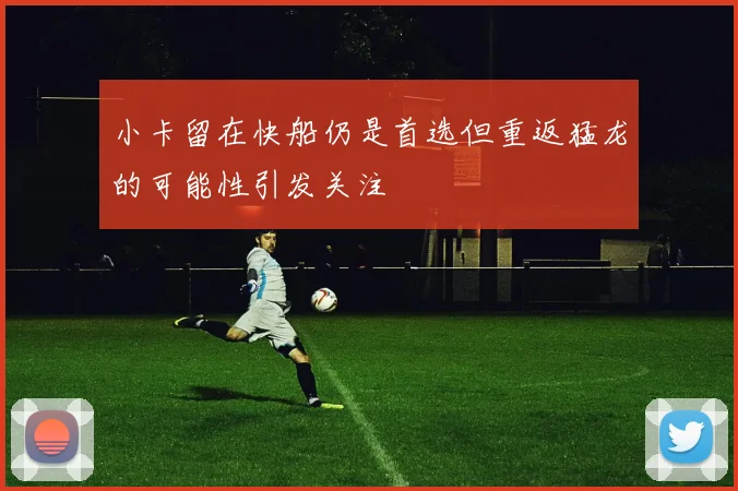 小卡留在快船仍是首选但重返猛龙的可能性引发关注