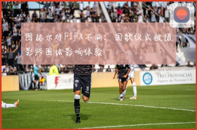图赫尔对FIFA不满：国歌仪式被摄影师围堵影响体验