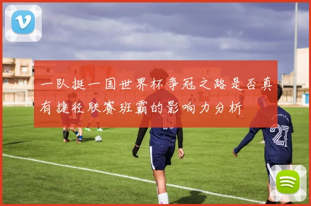 一队挺一国世界杯争冠之路是否真有捷径联赛班霸的影响力分析