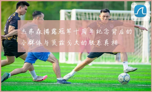 杰弗森揭露冠军十周年纪念背后的小群体与莫兹戈夫的联系真相