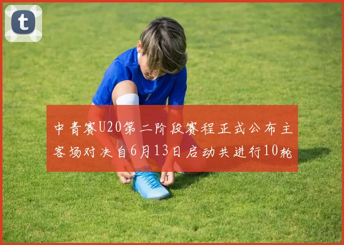 中青赛U20第二阶段赛程正式公布主客场对决自6月13日启动共进行10轮较量