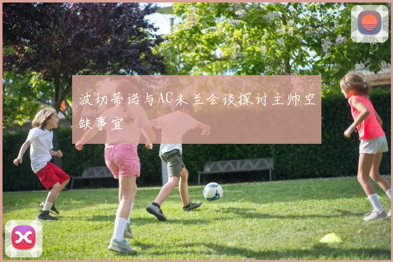 波切蒂诺与AC米兰会谈探讨主帅空缺事宜